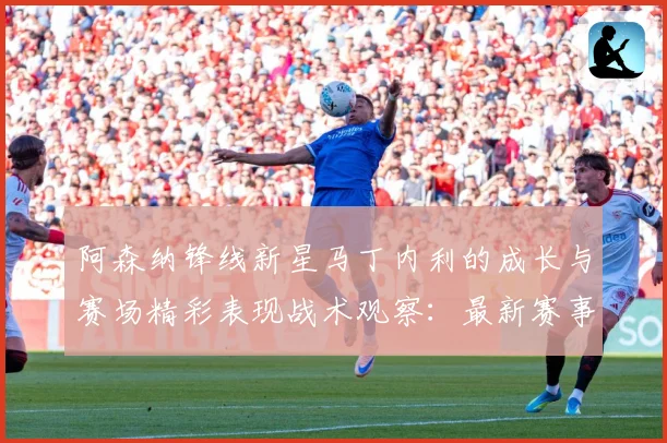 阿森纳锋线新星马丁内利的成长与赛场精彩表现战术观察：最新赛事动态与深度分析