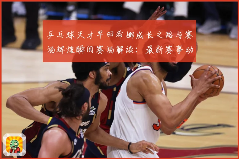 乒乓球天才早田希娜成长之路与赛场辉煌瞬间赛场解读：最新赛事动态与深度分析