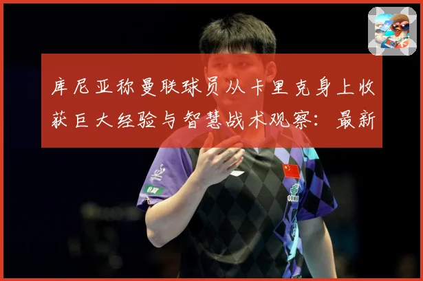 库尼亚称曼联球员从卡里克身上收获巨大经验与智慧战术观察：最新赛事动态与深度分析