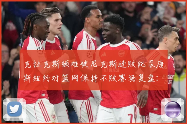 克拉克斯顿难破尼克斯连败纪录唐斯纽约对篮网保持不败赛场复盘：最新赛事动态与深度分析
