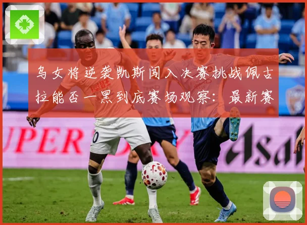 乌女将逆袭凯斯闯入决赛挑战佩古拉能否一黑到底赛场观察：最新赛事动态与深度分析