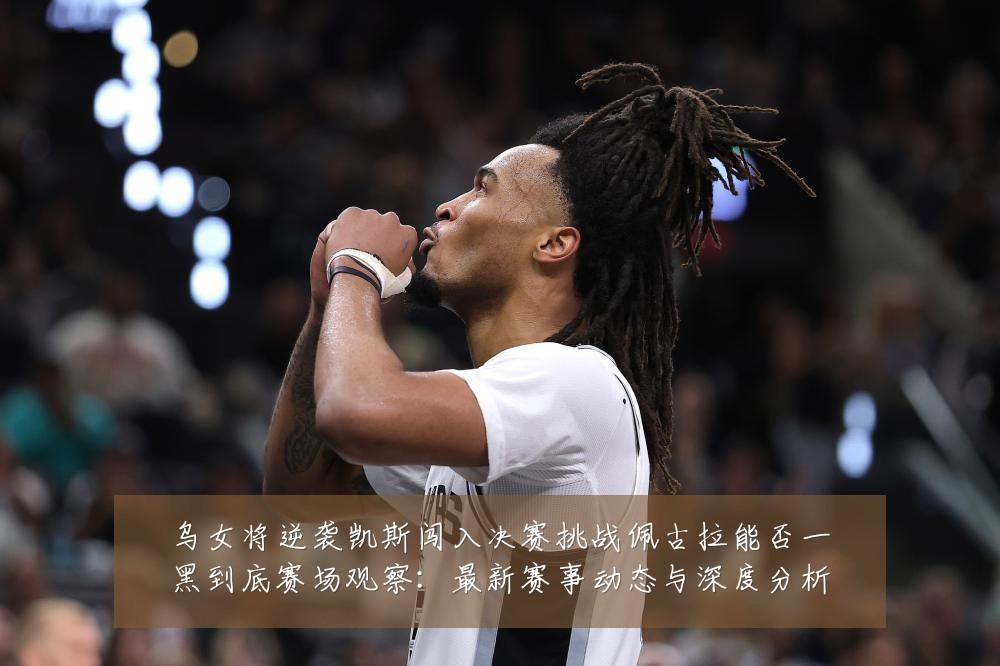 乌女将逆袭凯斯闯入决赛挑战佩古拉能否一黑到底赛场观察：最新赛事动态与深度分析