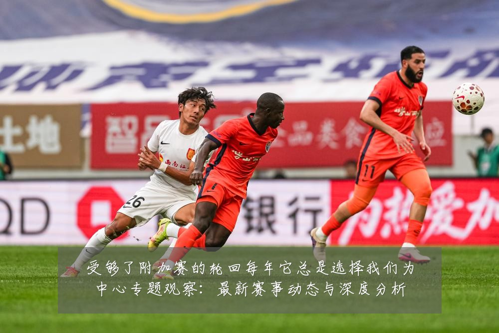 受够了附加赛的轮回每年它总是选择我们为中心专题观察:最新赛事动态与深度分析